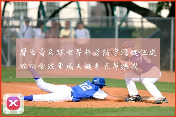 摩洛哥足球世界杯后防守稳健但进攻机会效率成关键看点与挑战