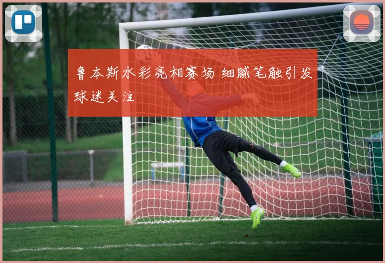 鲁本斯水彩亮相赛场 细腻笔触引发球迷关注