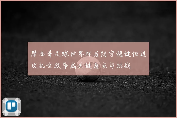摩洛哥足球世界杯后防守稳健但进攻机会效率成关键看点与挑战