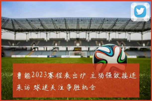 鲁能2023赛程表出炉 主场强敌接连来访 球迷关注争胜机会