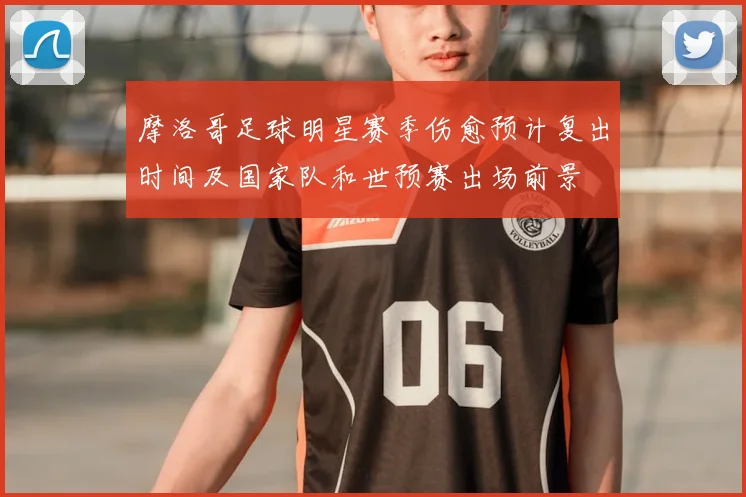 摩洛哥足球明星赛季伤愈预计复出时间及国家队和世预赛出场前景