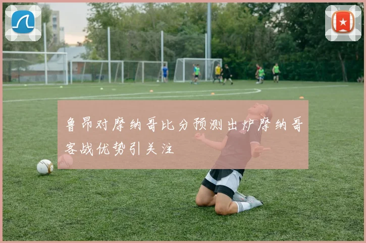 鲁昂对摩纳哥比分预测出炉摩纳哥客战优势引关注