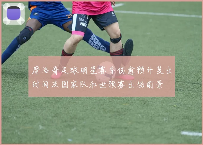 摩洛哥足球明星赛季伤愈预计复出时间及国家队和世预赛出场前景