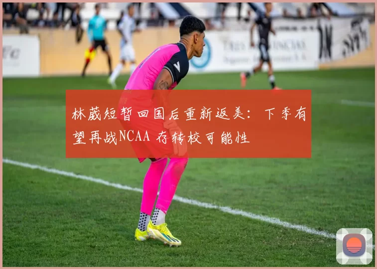 林葳短暂回国后重新返美：下季有望再战NCAA 存转校可能性